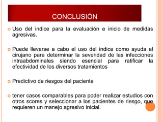 CONCLUSIÓN


Uso del indice para la evaluación e inicio de medidas
agresivas.



Puede llevarse a cabo el uso del indice como ayuda al
cirujano para determinar la severidad de las infecciones
intraabdominales siendo esencial para ratificar la
efectividad de los diversos tratamientos



Predictivo de riesgos del paciente



tener casos comparables para poder realizar estudios con
otros scores y seleccionar a los pacientes de riesgo, que
requieren un manejo agresivo inicial.

 