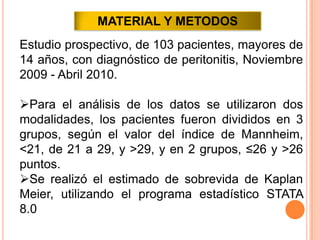 MATERIAL Y METODOS
Estudio prospectivo, de 103 pacientes, mayores de
14 años, con diagnóstico de peritonitis, Noviembre
2009 - Abril 2010.
Para el análisis de los datos se utilizaron dos
modalidades, los pacientes fueron divididos en 3
grupos, según el valor del índice de Mannheim,
<21, de 21 a 29, y >29, y en 2 grupos, ≤26 y >26
puntos.
Se realizó el estimado de sobrevida de Kaplan
Meier, utilizando el programa estadístico STATA
8.0

 