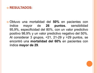 

RESULTADOS:



Obtuvo una mortalidad del 50% en pacientes con
índice
mayor
de
26
puntos.
sensibilidad
95,9%, especificidad del 80%, con un valor predictivo
positivo 98,9% y un valor predictivo negativo del 50%.
Al considerar 3 grupos, <21, 21-29 y >29 puntos, se
encontró una mortalidad del 60% en pacientes con
índice mayor de 29.

 