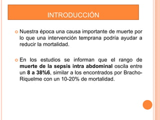 INTRODUCCIÓN


Nuestra época una causa importante de muerte por
lo que una intervención temprana podría ayudar a
reducir la mortalidad.



En los estudios se informan que el rango de
muerte de la sepsis intra abdominal oscila entre
un 8 a 38%6, similar a los encontrados por BrachoRiquelme con un 10-20% de mortalidad.

 