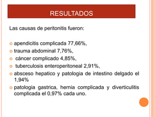 RESULTADOS
Las causas de peritonitis fueron:
apendicitis complicada 77,66%,
 trauma abdominal 7,76%,
 cáncer complicado 4,85%,
 tuberculosis enteroperitoneal 2,91%,
 absceso hepatico y patologia de intestino delgado el
1,94%
 patologia gastrica, hernia complicada y diverticulitis
complicada el 0,97% cada uno.


 