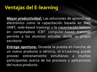 Ventajas del E-learningMayor productividad:Las soluciones de aprendizaje electrónico como la capacitación basada en Web (WBT, web-based training) y la capacitación basada en computadora (CBT computer-based training) permite a los alumnos estudiar desde su propio escritorioEntrega oportuna:Durante la puesta en marcha de un nuevo producto o servicio, el e-Learning puede proveer entrenamiento simultáneo a muchos participantes acerca de los procesos y aplicaciones del nuevo producto. 