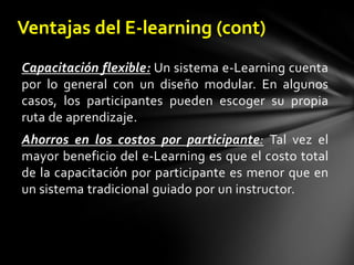 Ventajas del E-learning (cont)Capacitación flexible:Un sistema e-Learning cuenta por lo general con un diseño modular. En algunos casos, los participantes pueden escoger su propia ruta de aprendizaje.Ahorros en los costos por participante: Tal vez el mayor beneficio del e-Learning es que el costo total de la capacitación por participante es menor que en un sistema tradicional guiado por un instructor. 