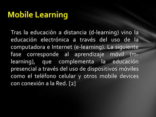 Mobile LearningTras la educación a distancia (d-learning) vino la educación electrónica a través del uso de la computadora e Internet (e-learning). La siguiente fase corresponde al aprendizaje móvil (m-learning), que complementa la educación presencial a través del uso de dispositivos móviles como el teléfono celular y otros mobiledevices con conexión a la Red. [2]