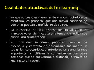 Cualidades atractivas del m-learningYa que su costo es menor al de una computadora de escritorio, es probable que una mayor cantidad de personas puedan beneficiarse de su uso.