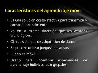 Su movilidad (wireless) permiten cambiar de escenario y contexto de aprendizaje fácilmente. A todas las características anteriores se suma la más importante: simplifican la comunicación con otras personas que se encuentran a distancia, a través de voz, texto o imagen.A la intersección de la educación en línea y los dispositivos computacionales móviles se le conoce como “aprendizaje móvil” (en inglés, mLearning o mobilelearning). Las ventajas que ofrece es que promete el acceso frecuente e integral a las aplicaciones software que apoyan el aprendizaje “en cualquier momento y en cualquier lugar”. Dicho de otra forma, el aprendizaje móvil puede ser visto como la utilización de dispositivos móviles en el proceso de aprendizaje. [3]Aprendizaje móvil 