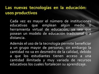 Las nuevas tecnologías en la educación: usos productivosCada vez es mayor el número de instituciones educativas que emplean algún medio o herramienta virtual de educación, ya sea que posean un modelo de educación tradicional o a distancia. Además el uso de la tecnología permite beneficiar a un grupo mayor de personas; sin embargo la cantidad no va en desmedro de la calidad, debido a que los estudiantes tienen acceso a una cantidad ilimitada y muy variada de recursos educativos los cuales fortalecen su aprendizaje.