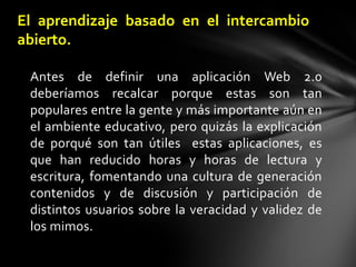 Antes de definir una aplicación Web 2.0 deberíamos recalcar porque estas son tan populares entre la gente y más importante aún en el ambiente educativo, pero quizás la explicación de porqué son tan útiles  estas aplicaciones, es que han reducido horas y horas de lectura y escritura, fomentando una cultura de generación contenidos y de discusión y participación de distintos usuarios sobre la veracidad y validez de los mimos. El aprendizaje basado en el intercambio abierto.