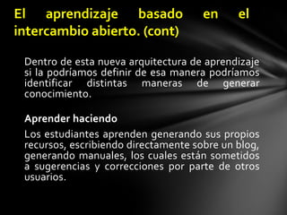 Dentro de esta nueva arquitectura de aprendizaje si la podríamos definir de esa manera podríamos identificar distintas maneras de generar conocimiento.Aprender haciendoLos estudiantes aprenden generando sus propios recursos, escribiendo directamente sobre un blog, generando manuales, los cuales están sometidos a sugerencias y correcciones por parte de otros usuarios.El aprendizaje basado en el intercambio abierto. (c0nt)