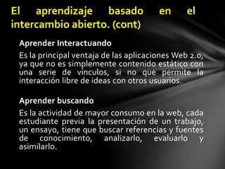 Aprender InteractuandoEs la principal ventaja de las aplicaciones Web 2.0, ya que no es simplemente contenido estático con una serie de vínculos, si no que permite la interacción libre de ideas con otros usuarios.Aprender buscandoEs la actividad de mayor consumo en la web, cada estudiante previa la presentación de un trabajo, un ensayo, tiene que buscar referencias y fuentes de conocimiento, analizarlo, evaluarlo y asimilarlo.El aprendizaje basado en el intercambio abierto. (cont)
