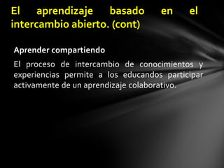 El aprendizaje basado en el intercambio abierto. (cont)Aprender compartiendoEl proceso de intercambio de conocimientos y experiencias permite a los educandos participar activamente de un aprendizaje colaborativo.
