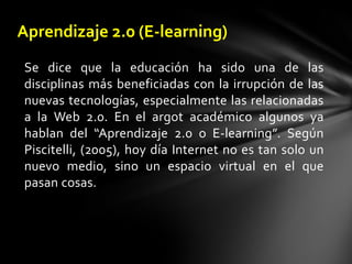 Aprendizaje 2.0 (E-learning)Se dice que la educación ha sido una de las disciplinas más beneficiadas con la irrupción de las nuevas tecnologías, especialmente las relacionadas a la Web 2.0. En el argot académico algunos ya hablan del “Aprendizaje 2.0 o E-learning”. Según Piscitelli, (2005), hoy día Internet no es tan solo un nuevo medio, sino un espacio virtual en el que pasan cosas. 