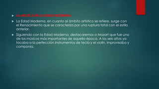  LA MUSICA EN LA EDAD MODERNA
 La Edad Moderna, en cuanto al ámbito artístico se refiere, surge con
el Renacimiento que se caracteriza por una ruptura total con el estilo
anterior.
 Siguiendo con la Edad Moderna, destacaremos a Mozart que fue uno
de los músicos más importantes de aquella época. A los seis años ya
tocaba a la perfección instrumentos de tecla y el violín, improvisaba y
componía.
 