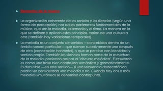  Elementos de la música
 La organización coherente de los sonidos y los silencios (según una
forma de percepción) nos da los parámetros fundamentales de la
música, que son la melodía, la armonía y el ritmo. La manera en la
que se definen y aplican estos principios, varían de una cultura a
otra (también hay variaciones temporales).
 La melodía es un conjunto de sonidos —concebidos dentro de un
ámbito sonoro particular— que suenan sucesivamente uno después
de otro (concepción horizontal), y que se percibe con identidad y
sentido propio. También los silencios forman parte de la estructura
de la melodía, poniendo pausas al "discurso melódico". El resultado
es como una frase bien construida semántica y gramaticalmente.
Es discutible —en este sentido— si una secuencia dodecafónica
podría ser considerada una melodía o no. Cuando hay dos o más
melodías simultáneas se denomina contrapunto.
 