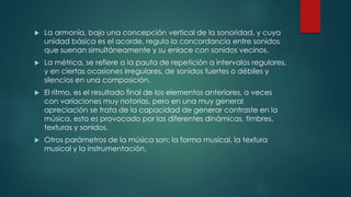  La armonía, bajo una concepción vertical de la sonoridad, y cuya
unidad básica es el acorde, regula la concordancia entre sonidos
que suenan simultáneamente y su enlace con sonidos vecinos.
 La métrica, se refiere a la pauta de repetición a intervalos regulares,
y en ciertas ocasiones irregulares, de sonidos fuertes o débiles y
silencios en una composición.
 El ritmo, es el resultado final de los elementos anteriores, a veces
con variaciones muy notorias, pero en una muy general
apreciación se trata de la capacidad de generar contraste en la
música, esto es provocado por las diferentes dinámicas, timbres,
texturas y sonidos.
 Otros parámetros de la música son: la forma musical, la textura
musical y la instrumentación.
 