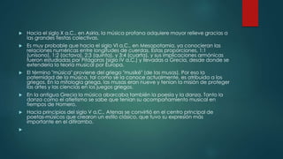 Hacia el siglo X a.C., en Asiria, la música profana adquiere mayor relieve gracias a
las grandes fiestas colectivas.
 Es muy probable que hacia el siglo VI a.C., en Mesopotamia, ya conocieran las
relaciones numéricas entre longitudes de cuerdas. Estas proporciones, 1:1
(unísono), 1:2 (octava), 2:3 (quinta), y 3:4 (cuarta), y sus implicaciones armónicas
fueron estudiadas por Pitágoras (siglo IV a.C.) y llevadas a Grecia, desde donde se
extendería la teoría musical por Europa.
 El término "música" proviene del griego "musiké" (de las musas). Por eso la
paternidad de la música, tal como se la conoce actualmente, es atribuida a los
griegos. En la mitología griega, las musas eran nueve y tenían la misión de proteger
las artes y las ciencias en los juegos griegos.
 En la antigua Grecia la música abarcaba también la poesía y la danza. Tanto la
danza como el atletismo se sabe que tenían su acompañamiento musical en
tiempos de Homero.
 Hacia principios del siglo V a.C., Atenas se convirtió en el centro principal de
poetas-músicos que crearon un estilo clásico, que tuvo su expresión más
importante en el ditirambo.

 