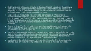  El ditirambo se originó en el culto a Dionisos (Baco). Las obras -tragedias y
comedias- eran esencialmente piezas músico-dramáticas. La poesía, la
música y la danza se combinaban y las piezas eran representadas en los
anfiteatros por cantores-actores-danzadores.
 La poesía era modulada y acentuada por sílabas, e interpretada
indistintamente en prosa común, recitado y canto. La melodía estaba
condicionada, en parte, por los acentos de la letra, es decir, por la melodía
inherente a la letra, y el ritmo musical se basaba en el número de sílabas. Es
dudoso que hubiese diferencia real entre los ritmos musicales y los metros
poéticos.
 Desde el siglo IV a.C., el músico comenzó a considerarse a sí mismo más
como ejecutante que como autor. El resultado fue el nacimiento del
virtuosismo y el culto al aplauso.
 La música, en general, se había convertido en mero entretenimiento, por lo
que el músico perdió mucho de su nivel social. La enseñanza musical acusó
un gran descenso en las escuelas, y los griegos y romanos de las clases
elevadas consideraban degradante tocar un instrumento.
 La división entre el ciudadano y el profesional ocasionó el divorcio social y
artístico que en nuestro tiempo todavía afecta a la música europea.
 