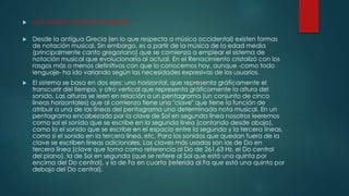  La notación musical occidental
 Desde la antigua Grecia (en lo que respecta a música occidental) existen formas
de notación musical. Sin embargo, es a partir de la música de la edad media
(principalmente canto gregoriano) que se comienza a emplear el sistema de
notación musical que evolucionaría al actual. En el Renacimiento cristalizó con los
rasgos más o menos definitivos con que lo conocemos hoy, aunque -como todo
lenguaje- ha ido variando según las necesidades expresivas de los usuarios.
 El sistema se basa en dos ejes: uno horizontal, que representa gráficamente el
transcurrir del tiempo, y otro vertical que representa gráficamente la altura del
sonido. Las alturas se leen en relación a un pentagrama (un conjunto de cinco
líneas horizontales) que al comienzo tiene una "clave" que tiene la función de
atribuir a una de las líneas del pentagrama una determinada nota musical. En un
pentagrama encabezado por la clave de Sol en segunda línea nosotros leeremos
como sol el sonido que se escribe en la segunda línea (contando desde abajo),
como la el sonido que se escribe en el espacio entre la segunda y la tercera líneas,
como si el sonido en la tercera línea, etc. Para los sonidos que quedan fuera de la
clave se escriben líneas adicionales. Las claves más usadas son las de Do en
tercera línea (clave que toma como referencia al Do de 261,63 Hz, el Do central
del piano), la de Sol en segunda (que se refiere al Sol que está una quinta por
encima del Do central), y la de Fa en cuarta (referida al Fa que está una quinta por
debajo del Do central).
 
