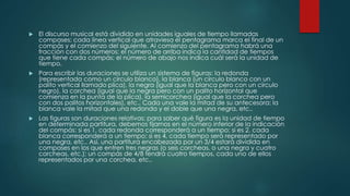  El discurso musical está dividido en unidades iguales de tiempo llamadas
compases: cada línea vertical que atraviesa el pentagrama marca el final de un
compás y el comienzo del siguiente. Al comienzo del pentagrama habrá una
fracción con dos números; el número de arriba indica la cantidad de tiempos
que tiene cada compás; el número de abajo nos indica cuál será la unidad de
tiempo.
 Para escribir las duraciones se utiliza un sistema de figuras: la redonda
(representada como un círculo blanco), la blanca (un círculo blanco con un
palito vertical llamado plica), la negra (igual que la blanca pero con un círculo
negro), la corchea (igual que la negra pero con un palito horizontal que
comienza en la punta de la plica), la semicorchea (igual que la corchea pero
con dos palitos horizontales), etc.. Cada una vale la mitad de su antecesora: la
blanca vale la mitad que una redonda y el doble que una negra, etc..
 Las figuras son duraciones relativas; para saber qué figura es la unidad de tiempo
en determinada partitura, debemos fijarnos en el número inferior de la indicación
del compás: si es 1, cada redonda corresponderá a un tiempo; si es 2, cada
blanca corresponderá a un tiempo; si es 4, cada tiempo será representado por
una negra, etc.. Así, una partitura encabezada por un 3/4 estará dividida en
compases en los que entren tres negras (o seis corcheas, o una negra y cuatro
corcheas, etc.); un compás de 4/8 tendrá cuatro tiempos, cada uno de ellos
representados por una corchea, etc..
 