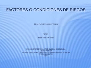 SONIA PATRICIA PACHON PIRAJAN
TUTOR
FRANCISCO GALLEGO
UNIVERSIDAD PEDAGICA Y TECNOLOGICA DE COLOMBIA
CREAD: DUITAMA
TECNICA PROFESIONAL EN PROCESOS ADMINISTRATIVOS DE SALUD
PRIMER SEMESTRE
2016
FACTORES O CONDICIONES DE RIEGOS
 