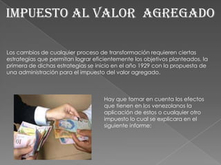 IMPUESTO AL VALOR  AGREGADO Los cambios de cualquier proceso de transformación requieren ciertas estrategias que permitan lograr eficientemente los objetivos planteados, la primera de dichas estrategias se inicio en el año 1929 con la propuesta de una administración para el impuesto del valor agregado. Hay que tomar en cuenta los efectos que tienen en los venezolanos la aplicación de estos o cualquier otro impuesto lo cual se explicara en el siguiente informe: