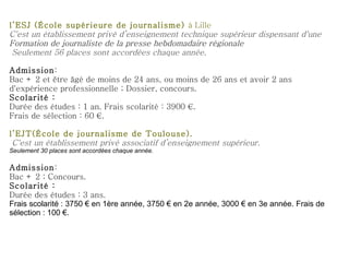 l’ESJ (École supérieure de journalisme)  à Lille C'est un établissement privé d’enseignement technique supérieur dispensant d'une  Formation de journaliste de la presse hebdomadaire régionale  Seulement 56 places sont accordées chaque année. Admission : Bac + 2 et être âgé de moins de 24 ans, ou moins de 26 ans et avoir 2 ans d'expérience professionnelle ; Dossier, concours. Scolarité : Durée des études : 1 an. Frais scolarité : 3900 €.  Frais de sélection : 60 €.   l’EJT(École de journalisme de Toulouse). C'est un établissement privé associatif d’enseignement supérieur. Seulement 30 places sont accordées chaque année. Admission : Bac + 2 ; Concours. Scolarité : Durée des études : 3 ans.  Frais scolarité : 3750 € en 1ère année, 3750 € en 2e année, 3000 € en 3e année. Frais de sélection : 100 €. 