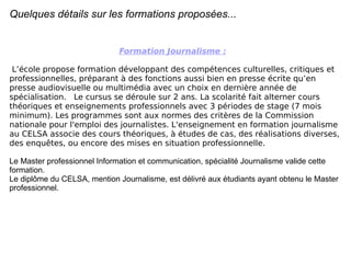 Quelques détails sur les formations proposées... Formation Journalisme :   L’école propose formation développant des compétences culturelles, critiques et professionnelles, préparant à des fonctions aussi bien en presse écrite qu’en presse audiovisuelle ou multimédia avec un choix en dernière année de spécialisation.  Le cursus se déroule sur 2 ans. La scolarité fait alterner cours théoriques et enseignements professionnels avec 3 périodes de stage (7 mois minimum). Les programmes sont aux normes des critères de la Commission nationale pour l'emploi des journalistes. L'enseignement en formation journalisme au CELSA associe des cours théoriques, à études de cas, des réalisations diverses, des enquêtes, ou encore des mises en situation professionnelle.  Le Master professionnel Information et communication, spécialité Journalisme valide cette formation.  Le diplôme du CELSA, mention Journalisme, est délivré aux étudiants ayant obtenu le Master professionnel.  
