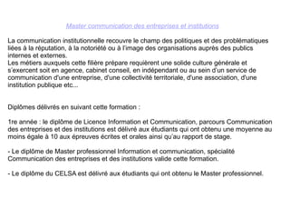 Master communication des entreprises et institutions La communication institutionnelle recouvre le champ des politiques et des problématiques liées à la réputation, à la notoriété ou à l’image des organisations auprès des publics internes et externes.  Les métiers auxquels cette filière prépare requièrent une solide culture générale et s’exercent soit en agence, cabinet conseil, en indépendant ou au sein d’un service de communication d'une entreprise, d'une collectivité territoriale, d'une association, d'une institution publique etc... Diplômes délivrés en suivant cette formation : 1re année : le diplôme de Licence Information et Communication, parcours Communication des entreprises et des institutions est délivré aux étudiants qui ont obtenu une moyenne au moins égale à 10 aux épreuves écrites et orales ainsi qu’au rapport de stage.  - Le diplôme de Master professionnel Information et communication, spécialité Communication des entreprises et des institutions valide cette formation. - Le diplôme du CELSA est délivré aux étudiants qui ont obtenu le Master professionnel. 