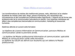 Master Médias et communication Les transformations de médias dits traditionnels (presse, radio, télévision) et la création accélérée de médias (sites web, blogs, presse d’entreprise, etc) nécessitent des connaissances et des compétences professionnelles spécifiques. L’objectif est de former des professionnels de la communication polyvalents et réactifs. Leur expertise médiatique est alliée à des compétences transversales en communication, marketing et ressources humaines.  Diplômes délivrés en suivant cette formation: Le diplôme de Licence Information et Communication, parcours Médias et communication valide la première année. - Le diplôme de Master professionnel Information et communication, spécialité Médias et communication valide cette formation.  Le diplôme du CELSA est délivré aux étudiants qui ont obtenu le Master professionnel. 