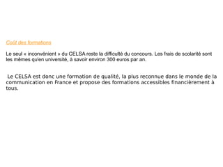 Coût des formations Le seul « inconvénient » du CELSA reste la difficulté du concours. Les frais de scolarité sont les mêmes qu'en université, à savoir environ 300 euros par an. Le CELSA est donc une formation de qualité, la plus reconnue dans le monde de la communication en France et propose des formations accessibles financièrement à tous. 