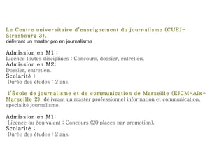 Le Centre universitaire d’enseignement du journalisme (CUEJ-Strasbourg 3) , délivrant un master pro en journalisme Admission en M1  : Licence toutes disciplines ; Concours, dossier, entretien. Admission en M2 : Dossier, entretien. Scolarité : Durée des études : 2 ans. l’École de journalisme et de communication de Marseille (EJCM-Aix-Marseille 2)   délivrant un master professionnel information et communication, spécialité journalisme. Admission en M1 :  Licence ou équivalent ; Concours (20 places par promotion). Scolarité :  Durée des études : 2 ans. 