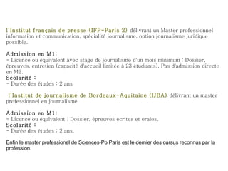 l’Institut français de presse (IFP-Paris 2)  délivrant un  Master professionnel information et communication, spécialité journalisme, option journalisme juridique possible. Admission en M1 : - Licence ou équivalent avec stage de journalisme d'un mois minimum ; Dossier, épreuves, entretien (capacité d'accueil limitée à 23 étudiants). Pas d'admission directe en M2. Scolarité : - Durée des études : 2 ans   l’Institut de journalisme de Bordeaux-Aquitaine (IJBA)  délivrant un master professionnel en journalisme Admission en M1 : - Licence ou équivalent ; Dossier, épreuves écrites et orales. Scolarité : - Durée des études : 2 ans. Enfin le master professionel de Sciences-Po Paris est le dernier des cursus reconnus par la profession. 