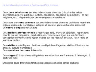 La formation de journalisme a Sciences po Paris propose  : Des  cours séminaires  sur des thématiques diverses (histoire des crises internationales, vie politique, justice, économie, économie des médias,  le fait religieux, etc.) dispensés par des enseignants chercheurs   Des cours de  tronc commun  sur des thématiques diverses (politique mondiale, enjeux sociaux du numérique, religion et société, philosophie des sciences)  Un  cours d'anglais  (facultatif)  Des  ateliers professionnels  : reportages télé, journaux télévisés, reportages pour la presse magazine, production de contenus en ligne sur les élections, conception d'informations hyper locales sur les réseaux sociaux, flash radio et journaux parlés. Des  ateliers  spécifiques : écriture de dépêches d'agence, atelier d’écriture en anglais, culture numérique  Des  semaines de cours intensifs      Des  stages  (12 semaines obligatoires en rédaction, en France ou à l'étranger, à partir de mai) Ensuite les cours diffèrent en fonction des spécialités choisies par les étudiants. 