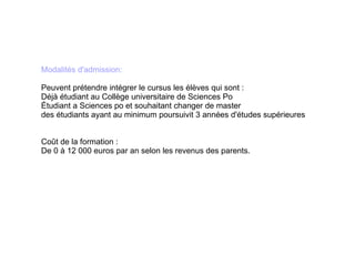 Modalités d'admission: Peuvent prétendre intégrer le cursus les élèves qui sont : Déjà étudiant au Collège universitaire de Sciences Po Étudiant a Sciences po et souhaitant changer de master des étudiants ayant au minimum poursuivit 3 années d'études supérieures Coût de la formation : De 0 à 12 000 euros par an selon les revenus des parents. 
