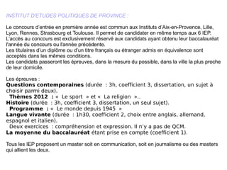 INSTITUT D'ETUDES POLITIQUES DE PROVINCE : Le concours d’entrée en première année est commun aux Instituts d’Aix-en-Provence, Lille, Lyon, Rennes, Strasbourg et Toulouse. Il permet de candidater en même temps aux 6 IEP.  L’accès au concours est exclusivement réservé aux candidats ayant obtenu leur baccalauréat l'année du concours ou l'année précédente. Les titulaires d’un diplôme ou d’un titre français ou étranger admis en équivalence sont acceptés dans les mêmes conditions. Les candidats passeront les épreuves, dans la mesure du possible, dans la ville la plus proche de leur domicile. Les épreuves : Questions contemporaines  (durée : 3h, coefficient 3, dissertation, un sujet à choisir parmi deux).    Thèmes 2012 :  « Le sport » et « La religion ».. Histoire  (durée : 3h, coefficient 3, dissertation, un seul sujet).    Programme :  « Le monde depuis 1945 » Langue vivante  (durée : 1h30, coefficient 2, choix entre anglais, allemand, espagnol et italien).   Deux exercices : compréhension et expression. Il n’y a pas de QCM. La moyenne du baccalauréat  étant prise en compte (coefficient 1). Tous les IEP proposent un master soit en communication, soit en journalisme ou des masters qui allient les deux.  
