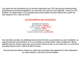 Les atouts de ces formations qui ne forment cependant que 13% des jeunes professionnels : polyvalence et professionnalisation. En revanche, les concours sont sélectifs : moins de 10% d’admis. En dehors des 2 IUT, la plupart des autres écoles recrutent désormais à partir de bac+3(sauf le CFJ, l’ESJ et l’EJT). Les formations non reconnues: les écoles non reconnues Bacs conseillés :  généraux Niveau d’entrée :  à partir du bac Sélectivité :  faible Coût de la formation :  élevé Insertion professionnelle :  pas très facile   Ces dernières années, les établissements privés formant au journalisme se sont multipliés. La plupart assurent une formation en 2 ou 3 années en presse écrite, radio et télévision. Moins sélectifs que les écoles reconnues, ils recrutent surtout au bac ou au niveau bac. Le coût de la formation fluctue entre 1.500 et 6.500 € l’année. Ces diverses formations mènent au métier de journaliste mais également à des professions du même secteur, celui de la communication. 