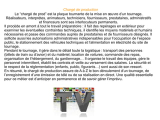 Chargé de production   Le “chargé de prod” est la plaque tournante de la mise en œuvre d’un tournage. Réalisateurs, interprètes, animateurs, techniciens, fournisseurs, prestataires, administratifs et financeurs sont ses interlocuteurs permanents. Il procède en amont à tout le travail préparatoire : il fait des repérages en extérieur pour examiner les éventuelles contraintes techniques, il identifie les moyens matériels et humains nécessaires et passe des commandes auprès de prestataires et de fournisseurs désignés. Il sollicite aussi les autorisations administratives indispensables pour l’occupation de l’espace public, le stationnement des véhicules techniques et l’alimentation en électricité du site de tournage. Pendant le tournage, il gère dans le détail toute la logistique : transport des personnes (billets de train ou d’avion) et du matériel, location de voitures, commande des repas, organisation de l’hébergement, du gardiennage… Il organise le travail des équipes, gère le personnel intermittent, établit les contrats et veille au versement des salaires. La sécurité et le respect de la réglementation (enfants, public, figurants…) sont aussi de son ressort. En résumé, le chargé de production assure de A à Z le bon déroulement d’un tournage, de l’enregistrement d’une émission de télé ou de sa réalisation en direct. Une qualité essentielle pour ce métier est d’anticiper en permanence et de savoir gérer l’imprévu. 
