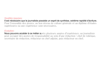 Qualités requises:   Il est nécéssaire que le journaliste possède un esprit de synthèse, extrême rapidité d’écriture. Pour l'ensemble des postes, un bon niveau de culture générale et un diplôme d'études supérieures ou une expérience sont nécessaires.   Evolution: Nous pouvons accéder à ce métier a près plusieurs années d’expérience, un journaliste peut occuper des postes de responsabilité au sein d’une rédaction : chef de rubrique, secrétaire de rédaction, rédacteur en chef adjoint, puis rédacteur en chef.   