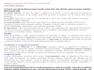 Quelques exemples de fonctions en journalisme: Journaliste rédacteur Sa fonction varie selon le média pour lequel il travaille : presse écrite, radio, télévision, agence de presse, multimédia. Dans la presse écrite Le grand reporter  est l'une des figures mythiques de la presse. Il est le témoin de l'événement, le généraliste de l'actualité. Il est capable aussi bien de traiter de politique que de société, faits divers, diplomatie... Le localier  traite tous les sujets qui font l'actualité de sa ville et des environs pour alimenter la rubrique locale des quotidiens régionaux. Le correspondant  réside dans le pays pour lequel il est chargé de suivre l'actualité et dont il est le spécialiste. En poste dans les grandes capitales étrangères, il travaille pour les quotidiens nationaux, les grands hebdomadaires généralistes ou pour plusieurs journaux à la fois. Le spécialiste  :expert dans un domaine précis, il utilise cette compétence pour approfondir l'information. Il travaille dans la presse spécialisée mais aussi dans les quotidiens et périodiques généralistes (rubriques spécialisées en économie, sciences, multimédia...). A la radio Média de proximité, la radio permet la diffusion de reportages "à chaud". La rédaction d'une radio se compose d'une majorité de  reporters , souvent polyvalents, qui mènent enquêtes et interviews sur le terrain. Le journaliste radio réalise montage et commentaire. Le  flash-man  fait régulièrement le point sur l'actualité : à partir de dépêches, il fait ressortir l'information essentielle en quelques minutes. A la télévision ou en agences de production A la télévision, le  rédacteur  et le  cameraman  constituent toujours le tandem de la rédaction. La généralisation du camescope a permis l'apparition d'un nouveau métier : le  journaliste reporter d'images  (JRI). Il propose le sujet au rédacteur en chef, coordonne le tournage, effectue les interviews, réalise le commentaire et supervise le montage. Les agences de production livrent des reportages clé en main. En agence de presse A partir d'informations recueillies sur le terrain, le correspondant  rédige les dépêches et les envoie au desk (siège de l'agence). Là, d'autres journalistes relisent, adaptent, traduisent puis diffusent sur les téléscripteurs des clients-abonnés. A côté de grandes agences internationales, généralistes, il existe un certain nombre d'agences souvent spécialisées dans un domaine précis (finances, nouvelles technologies,...) ou dans la photo. Dans la presse multimédia L'essor de la presse électronique offre de nouvelles perspectives au métier de journaliste : transcription de dépêches d'agences, rédaction d'articles pour le web... pour des supports tels que Internet, CD Rom, bases de données... Tout en adoptant une démarche journalistique et un style concis, il faut intégrer aux articles des séquences animées, sonores et des liens hypertextes. 
