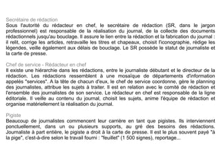 Secrétaire de rédaction Sous l'autorité du rédacteur en chef, le secrétaire de rédaction (SR, dans le jargon professionnel) est responsable de la réalisation du journal, de la collecte des documents rédactionnels jusqu'au bouclage. Il assure le lien entre la rédaction et la fabrication du journal : il relit, corrige les articles, retravaille les titres et chapeaux, choisit l'iconographie, rédige les légendes, veille également aux délais de bouclage. Le SR possède le statut de journaliste et la carte de presse. Chef de service - Rédacteur en chef Il existe une hiérarchie dans les rédactions, entre le journaliste débutant et le directeur de la rédaction. Les rédactions ressemblent à une mosaïque de départements d'information appelés "services". A la tête de chacun d'eux, le chef de service coordonne, gère le planning des journalistes, attribue les sujets à traiter. Il est en relation avec le comité de rédaction et l'ensemble des journalistes de son service. Le rédacteur en chef est responsable de la ligne éditoriale. Il veille au contenu du journal, choisit les sujets, anime l'équipe de rédaction et organise matériellement la réalisation du journal. Pigiste Beaucoup de journalistes commencent leur carrière en tant que pigistes. Ils interviennent ponctuellement, dans un ou plusieurs supports, au gré des besoins des rédactions. Journaliste à part entière, le pigiste a droit à la carte de presse. Il est le plus souvent payé "à la pige", c'est-à-dire selon le travail fourni : "feuillet" (1 500 signes), reportage... 