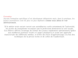 Formation: Aucune formation spécifique n’est absolument obligatoire mais, dans la pratique, les jeunes journalistes sont de plus en plus diplômés  comme nous allons le voir ultérieurement. Si le métier reste encore ouvert aux autodidactes sortis notamment de l’université, les écoles de journalisme reconnues par la profession demeurent la voie royale. Ces filières offrent l’avantage de former des jeunes rapidement opérationnels (grâce aux nombreux journaux-écoles et stages pratiques) et ayant une approche transversale des différents médias, et d’être des lieux d’apprentissage à la fois des techniques de la presse écrite et de celles de l’audiovisuel.  