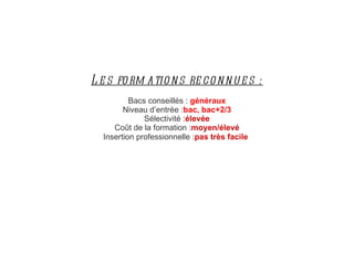 Les formations reconnues : Bacs conseillés :  généraux Niveau d’entrée : bac, bac+2/3 Sélectivité : élevée Coût de la formation : moyen/élevé Insertion professionnelle : pas très facile   