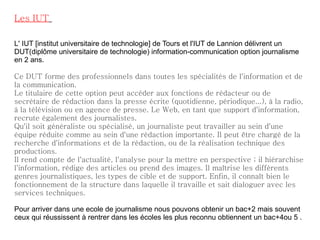 Les IUT   L' IUT [institut universitaire de technologie] de Tours et l'IUT de Lannion délivrent un DUT(diplôme universitaire de technologie) information-communication option journalisme en 2 ans. Ce DUT forme des professionnels dans toutes les spécialités de l'information et de la communication. Le titulaire de cette option peut accéder aux fonctions de rédacteur ou de secrétaire de rédaction dans la presse écrite (quotidienne, périodique...), à la radio, à la télévision ou en agence de presse. Le Web, en tant que support d'information, recrute également des journalistes. Qu'il soit généraliste ou spécialisé, un journaliste peut travailler au sein d'une équipe réduite comme au sein d'une rédaction importante. Il peut être chargé de la recherche d'informations et de la rédaction, ou de la réalisation technique des productions. Il rend compte de l'actualité, l'analyse pour la mettre en perspective ; il hiérarchise l'information, rédige des articles ou prend des images. Il maîtrise les différents genres journalistiques, les types de cible et de support. Enfin, il connaît bien le fonctionnement de la structure dans laquelle il travaille et sait dialoguer avec les services techniques.    Pour arriver dans une ecole de journalisme nous pouvons obtenir un bac+2 mais souvent ceux qui réussissent à rentrer dans les écoles les plus reconnu obtiennent un bac+4ou 5 . 