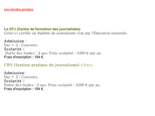 Les écoles privées Le CFJ (Centre de formation des journalistes) Celui-ci certifie un diplôme de journalisme visé par l'Education nationale. Admission  : Bac + 3 ; Concours. Scolarité : Durée des études : 2 ans. Frais scolarité : 4380 € par an.  Frais d'inscription : 194 €. l’IPJ (Institut pratique de journalisme)  à Paris. Admission : Bac + 3 ; Concours. Scolarité : Durée des études : 2 ans. Frais scolarité : 4380 € par an.  Frais d'inscription : 194 €. 