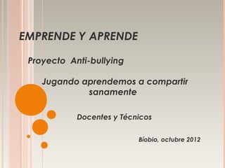 EMPRENDE Y APRENDE

 Proyecto Anti-bullying

    Jugando aprendemos a compartir
             sanamente

            Docentes y Técnicos

                           Bíobio, octubre 2012
 