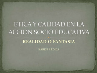 REALIDAD O FANTASIA KAREN ARDILA ETICA Y CALIDAD EN LA ACCION SOCIO EDUCATIVA 