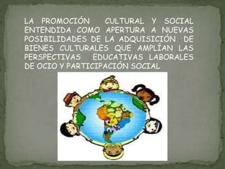 LA PROMOCIÓN  CULTURAL Y SOCIAL ENTENDIDA COMO APERTURA A NUEVAS POSIBILIDADES DE LA ADQUISICIÓN  DE BIENES CULTURALES QUE AMPLÍAN LAS PERSPECTIVAS  EDUCATIVAS LABORALES DE OCIO Y PARTICIPACIÓN SOCIAL 