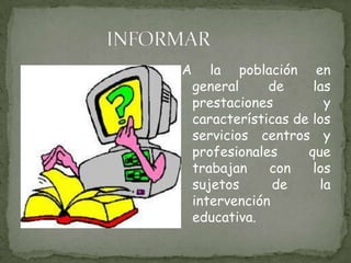 INFORMARA la población en general de las prestaciones y características de los servicios centros y profesionales que trabajan con los sujetos de la intervención educativa.
