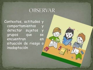 OBSERVARContextos, actitudes y comportamientos y detectar sujetos y grupos que se encuentran en situación de riesgo o inadaptación   
