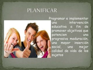 PLANIFICARProgramar e implementar una intervención educativa a fin de promover objetivos que potencien una progresiva maduración, una mayor inserción social, una mejor calidad de vida de los sujetos 